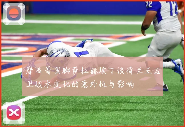 摩洛哥国脚萨拉赫埃丁谈荷兰五后卫战术变化的意外性与影响