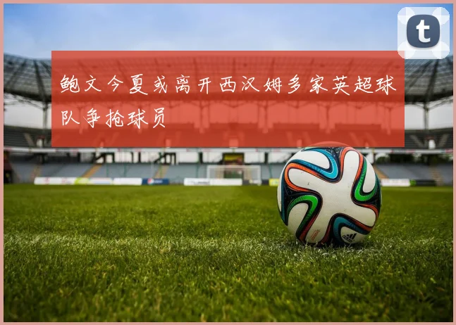 鲍文今夏或离开西汉姆多家英超球队争抢球员