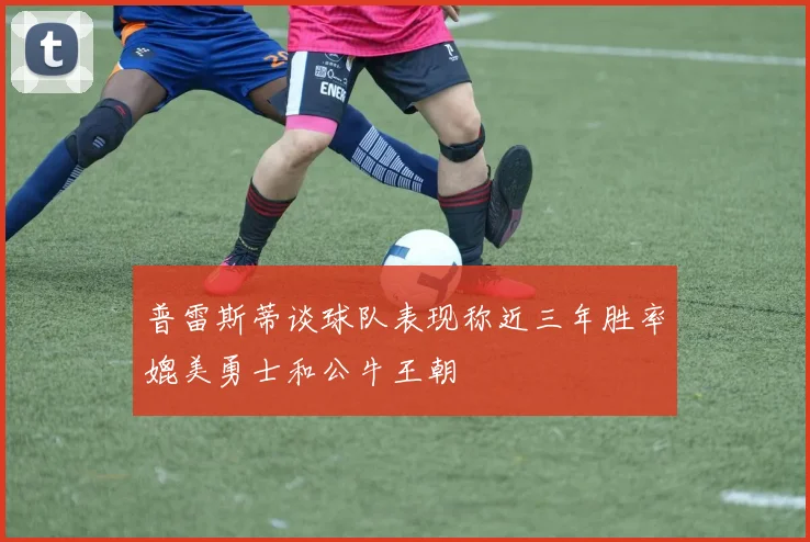 普雷斯蒂谈球队表现称近三年胜率媲美勇士和公牛王朝