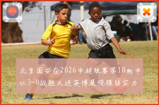 北京国安在2026中超联赛第10轮中以3-0战胜大连英博展现强劲实力