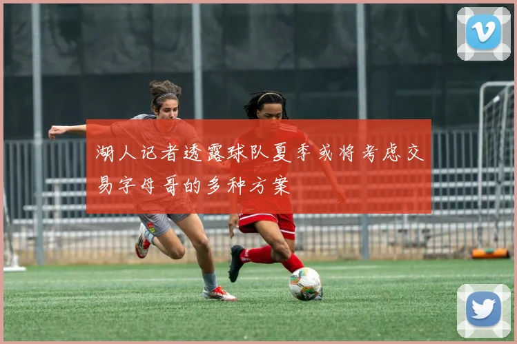 湖人记者透露球队夏季或将考虑交易字母哥的多种方案