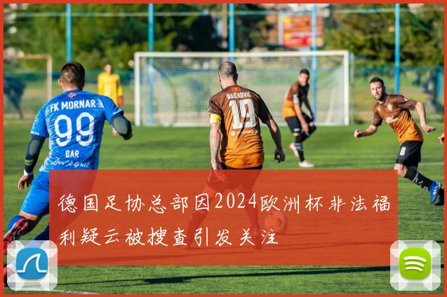 德国足协总部因2024欧洲杯非法福利疑云被搜查引发关注