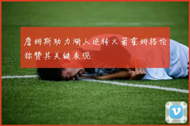 詹姆斯助力湖人逆转火箭霍姆格伦称赞其关键表现