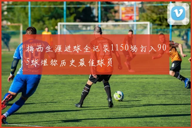 梅西生涯进球全记录1150场打入905球堪称历史最佳球员
